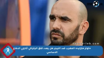 «توتر متزايد» المغرب ضد النيجر هل يهدد قلق الركراكي ثنائي الدفاع الأساسي